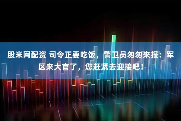 股米网配资 司令正要吃饭，警卫员匆匆来报：军区来大官了，您赶紧去迎接吧！