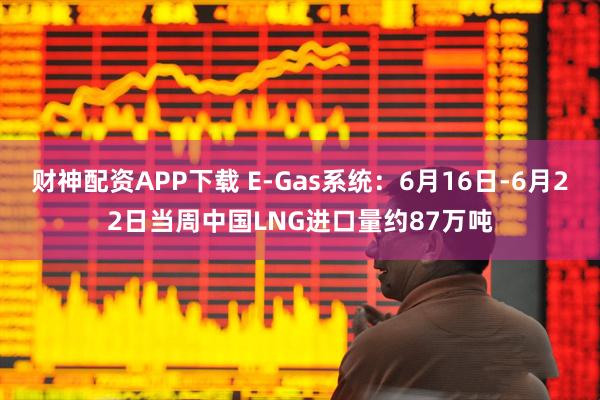 财神配资APP下载 E-Gas系统：6月16日-6月22日当周中国LNG进口量约87万吨