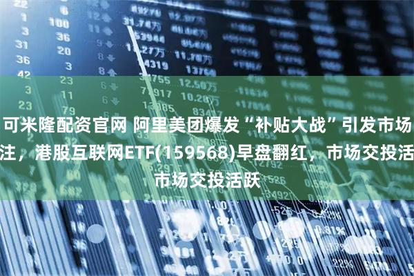 可米隆配资官网 阿里美团爆发“补贴大战”引发市场关注，港股互联网ETF(159568)早盘翻红，市场交投活跃