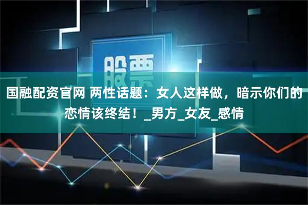 国融配资官网 两性话题：女人这样做，暗示你们的恋情该终结！_男方_女友_感情