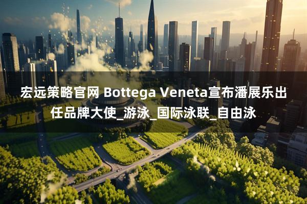 宏远策略官网 Bottega Veneta宣布潘展乐出任品牌大使_游泳_国际泳联_自由泳
