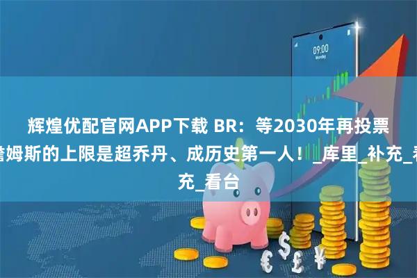 辉煌优配官网APP下载 BR：等2030年再投票，詹姆斯的上限是超乔丹、成历史第一人！_库里_补充_看台
