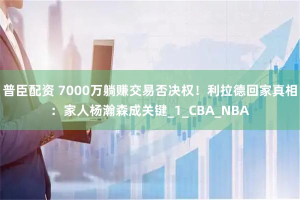 普臣配资 7000万躺赚交易否决权！利拉德回家真相：家人杨瀚森成关键_1_CBA_NBA