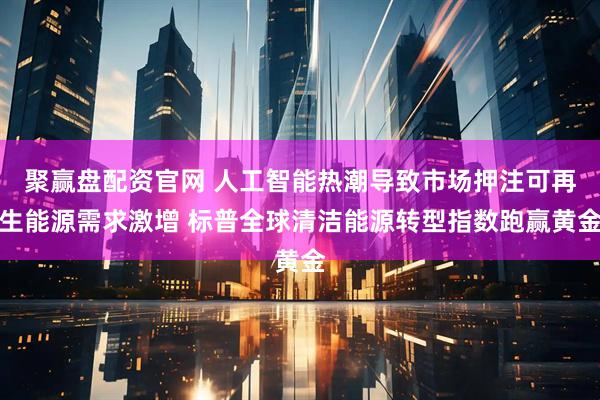 聚赢盘配资官网 人工智能热潮导致市场押注可再生能源需求激增 标普全球清洁能源转型指数跑赢黄金