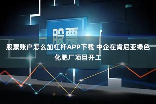 股票账户怎么加杠杆APP下载 中企在肯尼亚绿色化肥厂项目开工