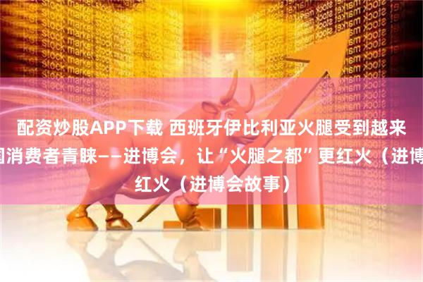 配资炒股APP下载 西班牙伊比利亚火腿受到越来越多中国消费者青睐——进博会，让“火腿之都”更红火（进博会故事）