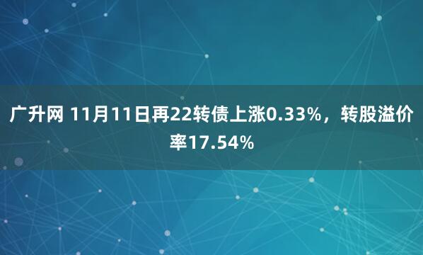 广升网 11月11日再22转债上涨0.33%，转股溢价率17.54%