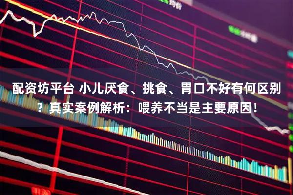 配资坊平台 小儿厌食、挑食、胃口不好有何区别？真实案例解析：喂养不当是主要原因！