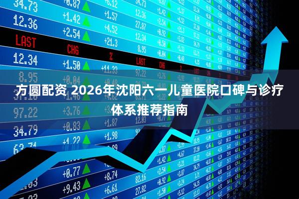方圆配资 2026年沈阳六一儿童医院口碑与诊疗体系推荐指南