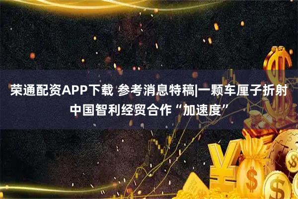 荣通配资APP下载 参考消息特稿|一颗车厘子折射中国智利经贸合作“加速度”