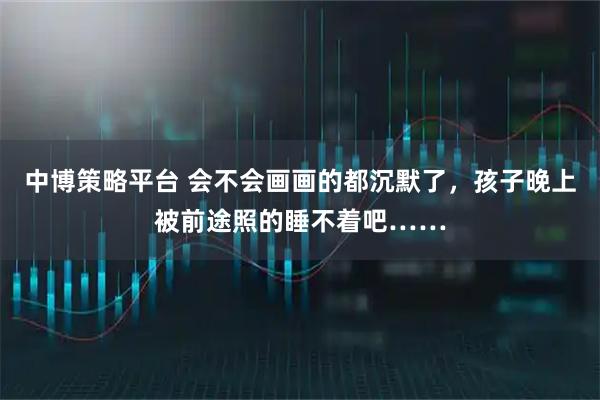 中博策略平台 会不会画画的都沉默了，孩子晚上被前途照的睡不着吧……