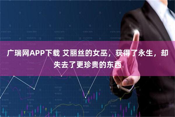 广瑞网APP下载 艾丽丝的女巫，获得了永生，却失去了更珍贵的东西