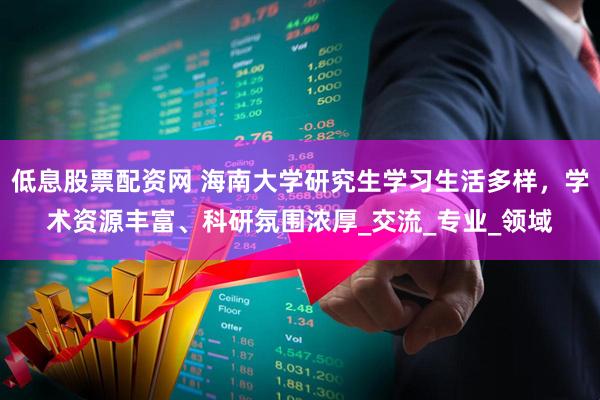 低息股票配资网 海南大学研究生学习生活多样，学术资源丰富、科研氛围浓厚_交流_专业_领域