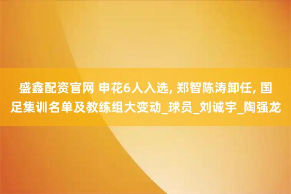 盛鑫配资官网 申花6人入选, 郑智陈涛卸任, 国足集训名单及教练组大变动_球员_刘诚宇_陶强龙
