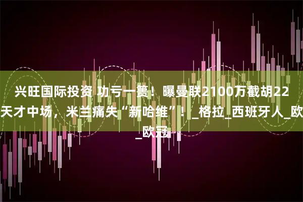 兴旺国际投资 功亏一篑！曝曼联2100万截胡22岁天才中场，米兰痛失“新哈维”！_格拉_西班牙人_欧冠