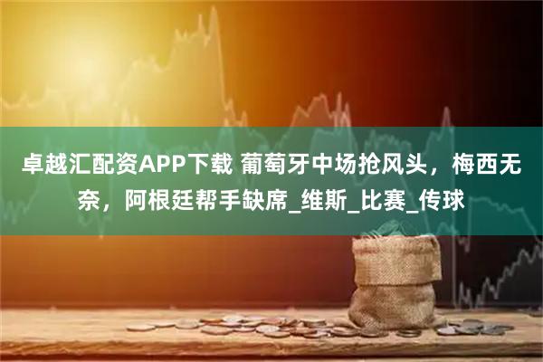 卓越汇配资APP下载 葡萄牙中场抢风头，梅西无奈，阿根廷帮手缺席_维斯_比赛_传球