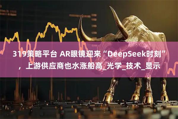 319策略平台 AR眼镜迎来“DeepSeek时刻”，上游供应商也水涨船高_光学_技术_显示