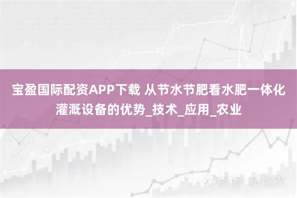 宝盈国际配资APP下载 从节水节肥看水肥一体化灌溉设备的优势_技术_应用_农业