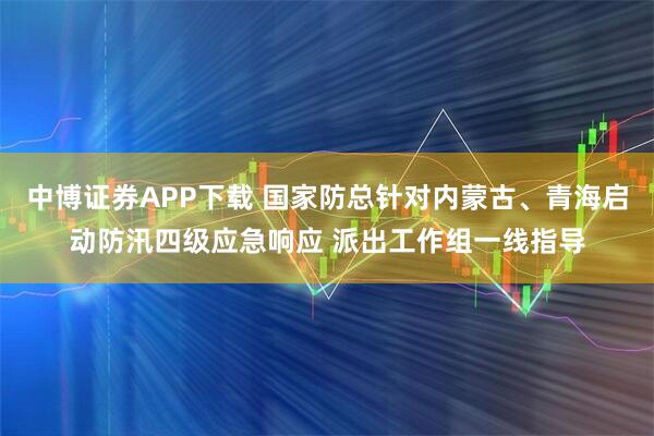 中博证券APP下载 国家防总针对内蒙古、青海启动防汛四级应急响应 派出工作组一线指导