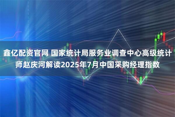 鑫亿配资官网 国家统计局服务业调查中心高级统计师赵庆河解读2025年7月中国采购经理指数