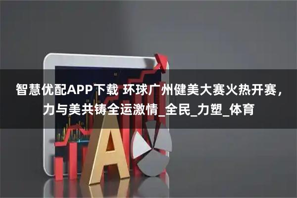 智慧优配APP下载 环球广州健美大赛火热开赛，力与美共铸全运激情_全民_力塑_体育