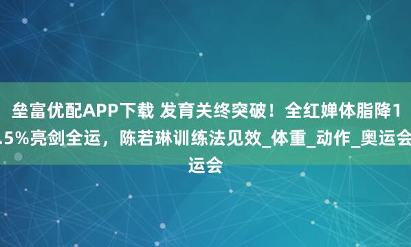 垒富优配APP下载 发育关终突破！全红婵体脂降1.5%亮剑全运，陈若琳训练法见效_体重_动作_奥运会