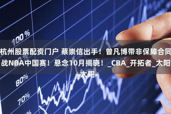 杭州股票配资门户 蔡崇信出手！曾凡博带非保障合同战NBA中国赛！悬念10月揭晓！_CBA_开拓者_太阳