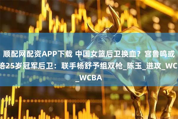 顺配网配资APP下载 中国女篮后卫换血？宫鲁鸣或栽培25岁冠军后卫：联手杨舒予组双枪_陈玉_进攻_WCBA