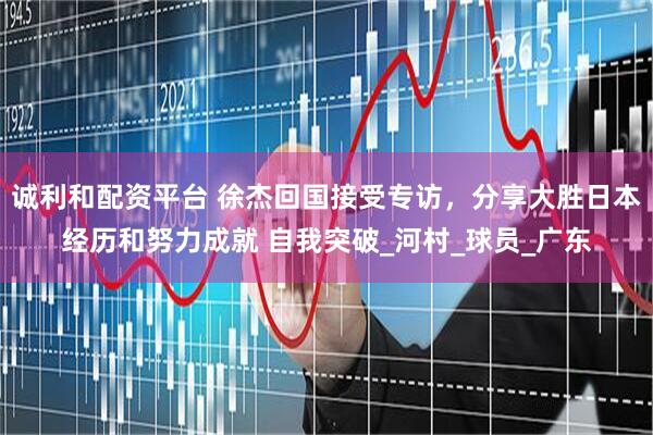 诚利和配资平台 徐杰回国接受专访，分享大胜日本经历和努力成就 自我突破_河村_球员_广东