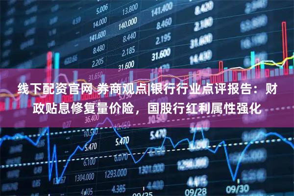 线下配资官网 券商观点|银行行业点评报告：财政贴息修复量价险，国股行红利属性强化