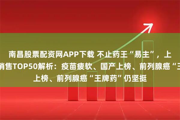 南昌股票配资网APP下载 不止药王“易主”，上半年全球药品销售TOP50解析：疫苗疲软、国产上榜、前列腺癌“王牌药”仍坚挺