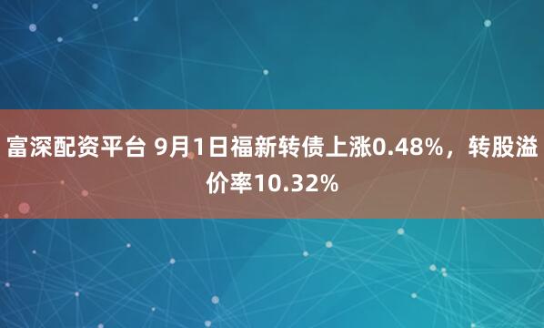 富深配资平台 9月1日福新转债上涨0.48%，转股溢价率10.32%
